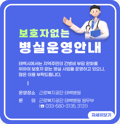 보호자 없는 병실 운영 안내
태백시에서는 지역주민의 간병비 부담 완화를 위하여 보호자 없는 병실 사업을 운영하고 있으니, 많은 이용 부탁드립니다.
○ 운영장소: 근로복지공단 태백병원
○ 문 의: 근로복지공단 태백병원 원무부(☎ 033-580-3135, 3131)