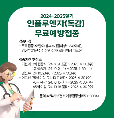 접종대상
- 무료접종: 어린이(생후 6개월이상~13세이하), 
    임신부(임신주수 상관없이), 65세이상 어르신

접종기간 및 장소
- 어린이: 2회 접종자: ‘24. 9. 20.(금) ~ 2025. 4. 30.(수)
            		     1회 접종자: ‘24. 10. 2.(수) ~ 2025. 4. 30.(수)
- 임신부: ‘24. 10. 2.(수) ~ 2025. 4. 30.(수)
- 어르신: 75세 이상: ‘24. 10. 11.(금) ~ 2025. 4. 30.(수)
            		     70 – 74세: ’24. 10. 15.(화) ~ 2025. 4. 30.(수)
                      65세 이상: ‘24. 10. 18.(금) ~ 2025. 4. 30.(수)

		문의: 태백시보건소 예방접종실(550-3034)